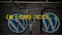 《魔卡幻想》2025年6月季卡半年卡福利时间